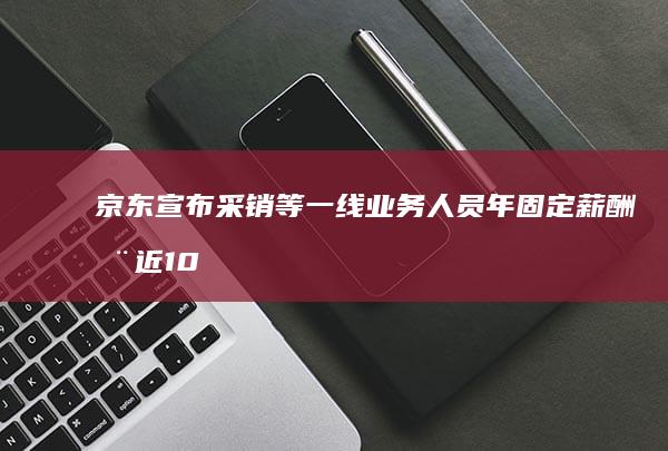 京东宣布采销等一线业务人员年固定薪酬涨近 100%，零售全员平均加薪不低于 20%，哪些信息值得关注？