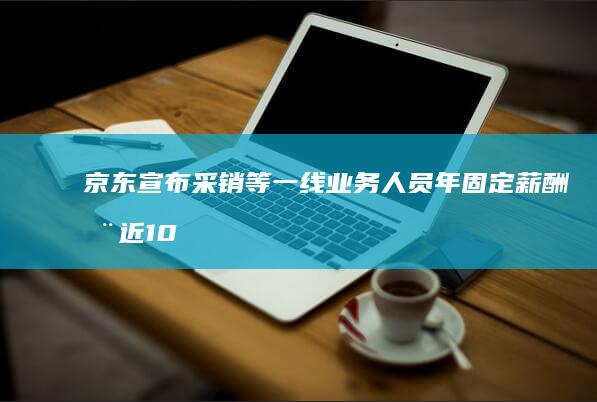 京东宣布采销等一线业务人员年固定薪酬涨近 100%，零售全员平均加薪不低于 20%，哪些信息值得关注？